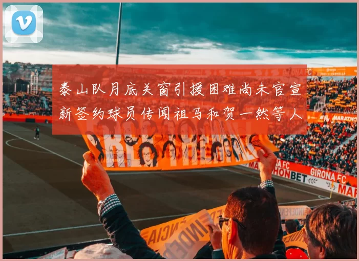 泰山队月底关窗引援困难尚未官宣新签约球员传闻祖马和贺一然等人