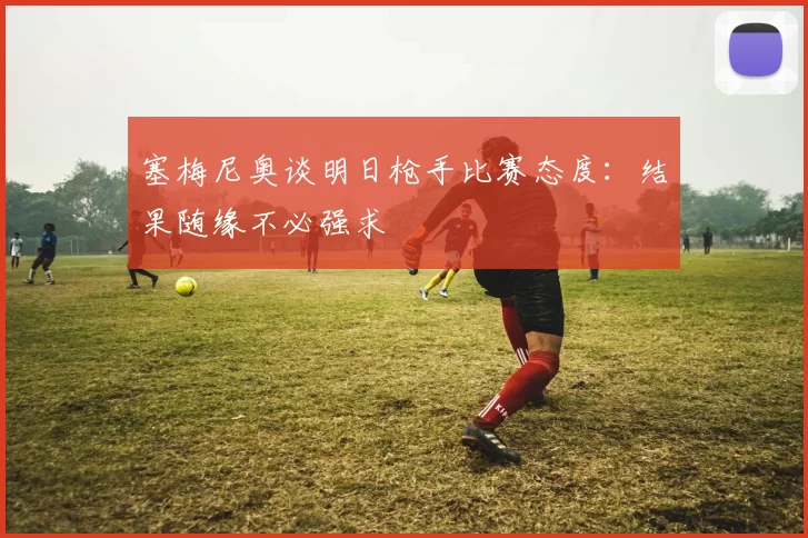 塞梅尼奥谈明日枪手比赛态度：结果随缘不必强求