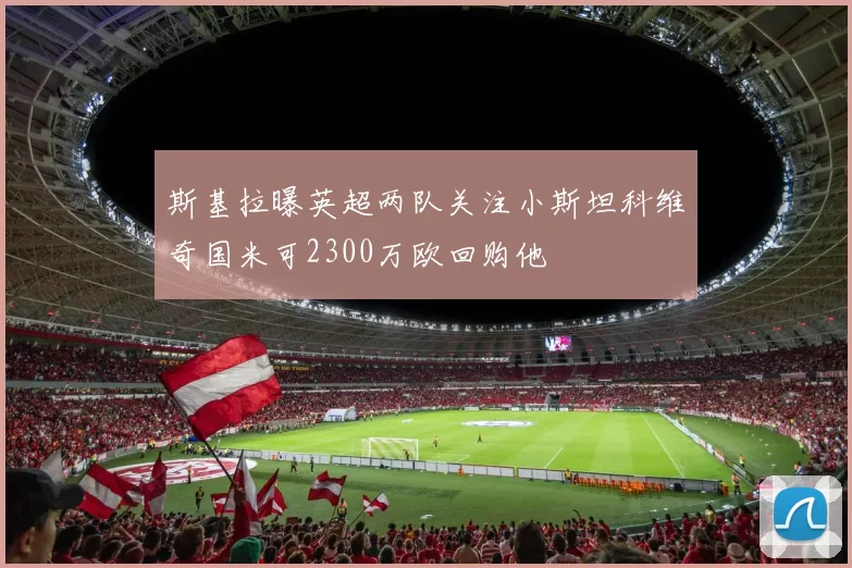 斯基拉曝英超两队关注小斯坦科维奇国米可2300万欧回购他