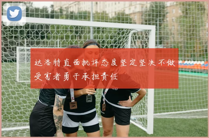 达洛特直面批评态度坚定坚决不做受害者勇于承担责任