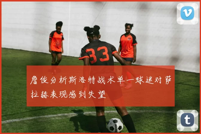 詹俊分析斯洛特战术单一球迷对萨拉赫表现感到失望