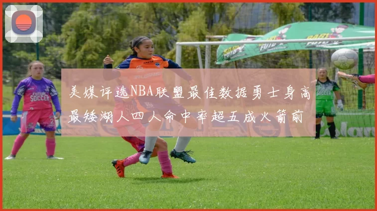 美媒评选NBA联盟最佳数据勇士身高最矮湖人四人命中率超五成火箭前场篮板率显优势