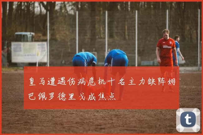 皇马遭遇伤病危机十名主力缺阵姆巴佩罗德里戈成焦点