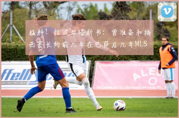 猛料！拉波尔塔新书：曾准备和梅西签长约前几年在巴萨后几年MLS