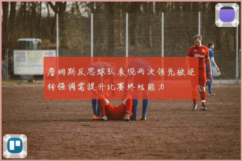 詹姆斯反思球队表现两次领先被逆转强调需提升比赛终结能力