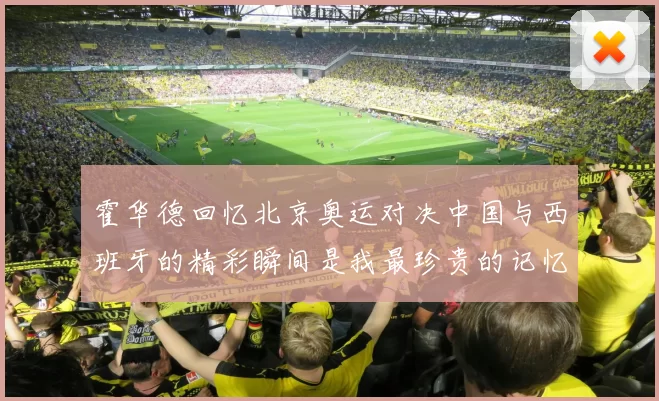 霍华德回忆北京奥运对决中国与西班牙的精彩瞬间是我最珍贵的记忆之一