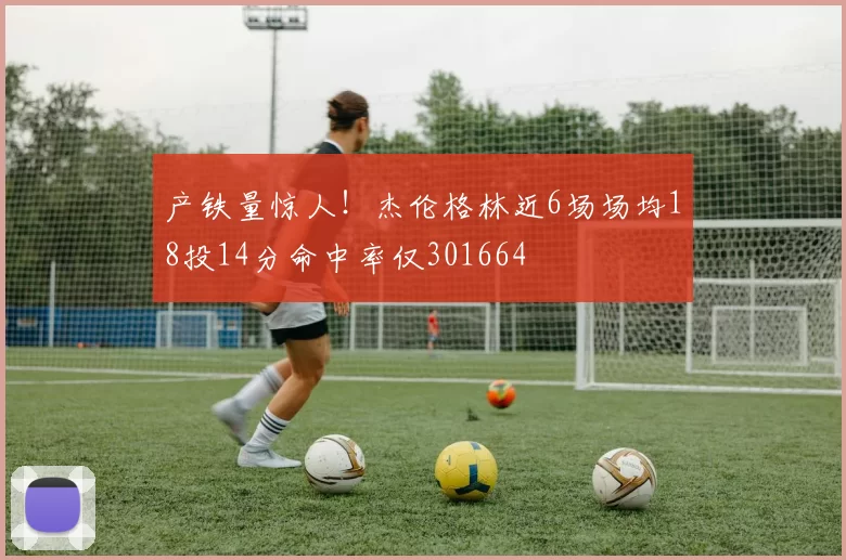 产铁量惊人！杰伦格林近6场场均18投14分命中率仅301664