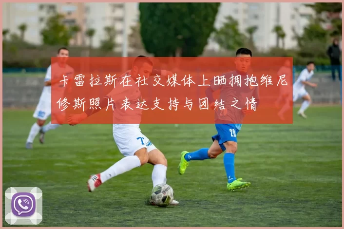 卡雷拉斯在社交媒体上晒拥抱维尼修斯照片表达支持与团结之情