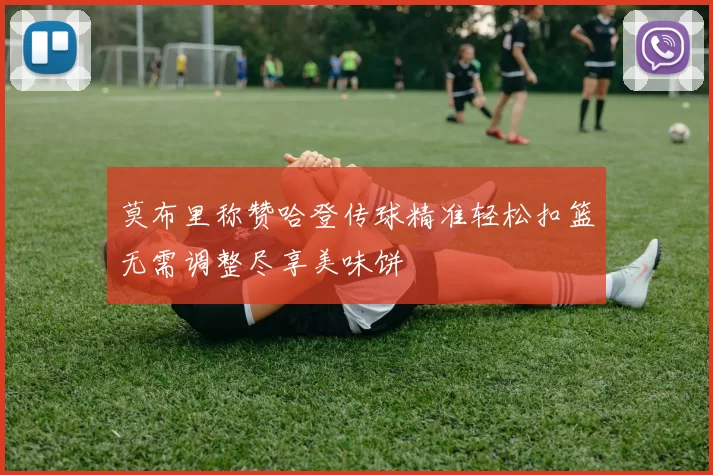 莫布里称赞哈登传球精准轻松扣篮无需调整尽享美味饼