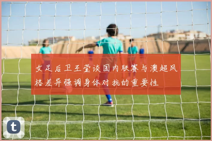 女足后卫王莹谈国内联赛与澳超风格差异强调身体对抗的重要性