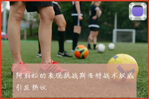 阿利松的表现挑战斯洛特战术权威引发热议