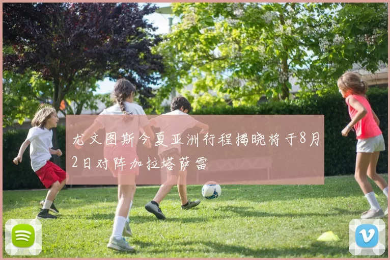 尤文图斯今夏亚洲行程揭晓将于8月2日对阵加拉塔萨雷