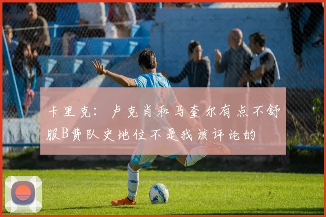 卡里克：卢克肖和马奎尔有点不舒服B费队史地位不是我该评论的