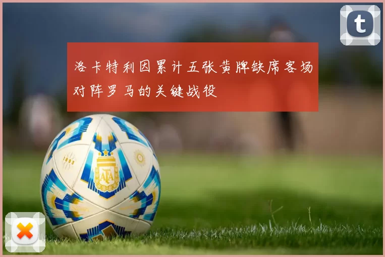 洛卡特利因累计五张黄牌缺席客场对阵罗马的关键战役