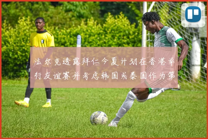 法尔克透露拜仁今夏计划在香港举行友谊赛并考虑韩国或泰国作为第二站