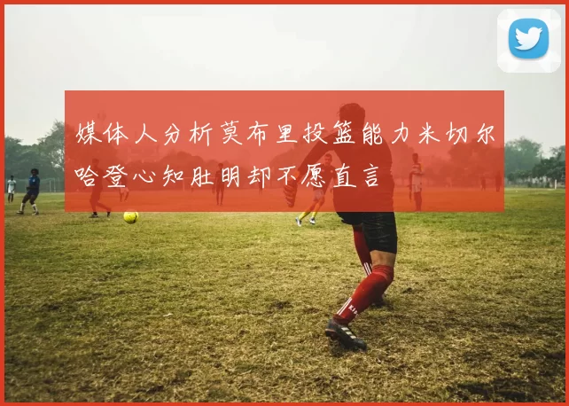 媒体人分析莫布里投篮能力米切尔哈登心知肚明却不愿直言
