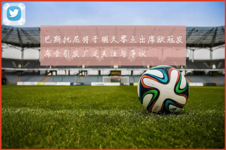 巴斯托尼将于明天零点出席欧冠发布会引发广泛关注与争议