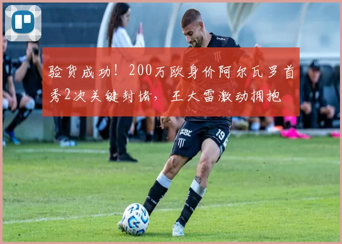 验货成功！200万欧身价阿尔瓦罗首秀2次关键封堵，王大雷激动拥抱